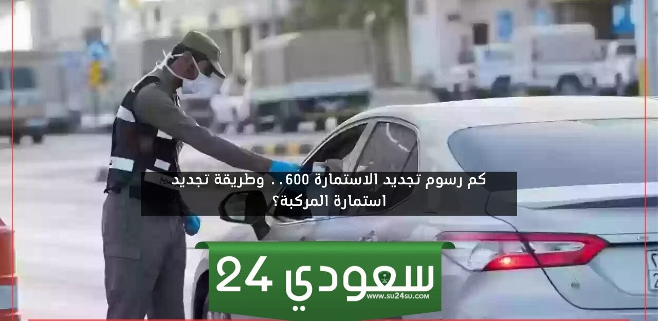 كم رسوم تجديد الاستمارة 600 في السعودية